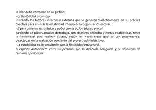 El líder debe combinar en su gestión:
- La flexibilidad al cambio:
utilizando los factores internos y externos que se generen dialécticamente en su práctica
directiva para afianzar la estabilidad interna de la organización escolar.
- El pensamiento estratégico y global con la acción táctica y local:
partiendo de planes anuales de trabajo, con objetivos definidos y metas establecidas, tener
la flexibilidad para realizar ajustes, según las necesidades que se van presentando,
detectadas en la evaluación constante del proceso administrativo.
- La estabilidad en los resultados con la flexibilidad estructural.
El espíritu autodidacta entre su personal con la dirección colegiada y el desarrollo de
reuniones periódicas.
 