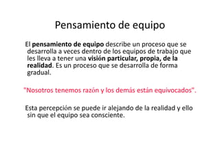 Pensamiento de equipo
El pensamiento de equipo describe un proceso que se
 desarrolla a veces dentro de los equipos de trabajo que
 les lleva a tener una visión particular, propia, de la
 realidad. Es un proceso que se desarrolla de forma
 gradual.

"Nosotros tenemos razón y los demás están equivocados".

Esta percepción se puede ir alejando de la realidad y ello
 sin que el equipo sea consciente.
 