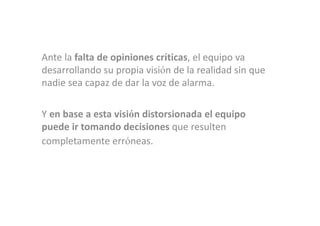Ante la falta de opiniones críticas, el equipo va
desarrollando su propia visión de la realidad sin que
nadie sea capaz de dar la voz de alarma.

Y en base a esta visión distorsionada el equipo
puede ir tomando decisiones que resulten
completamente erróneas.
 