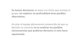 Se toman decisiones en base a la visión que maneja el
grupo, sin explorar en profundidad otras posibles
alternativas.

Al estar el equipo plenamente convencido de que su
decisión es correcta no se analizan las posibles
consecuencias que pudieran derivarse si esta fuera
equivocada.
 