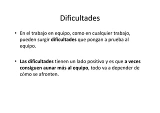 Dificultades
• En el trabajo en equipo, como en cualquier trabajo,
  pueden surgir dificultades que pongan a prueba al
  equipo.

• Las dificultades tienen un lado positivo y es que a veces
  consiguen aunar más al equipo, todo va a depender de
  cómo se afronten.
 