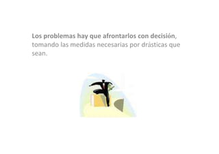 Los problemas hay que afrontarlos con decisión,
tomando las medidas necesarias por drásticas que
sean.
 