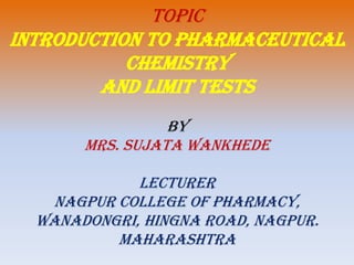 TOPIC
INTRODUCTION TO PHARMACEUTICAL
CHEMISTRY
and Limit tests
BY
MRS. SUJATA WANKHEDE
LECTURER
NAGPUR COLLEGE OF PHARMACY,
WANADONGRI, HINGNA ROAD, NAGPUR.
MAHARASHTRA
 