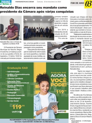PARANANOTICIAS.COM.BR Comcam, 22 de Dezembro de 2020PARANÁPARANÁ
Notícias FIM DE ANO
03
POLOCAMPOMOURÃOPR-ProfºRAI-RuaEdmundoMercernº1557-PrédioanexoaoMasterPréVestibular
BairroCentro-Fone(44)35233202-(44) 999223202-(44) 999028383Watzap
I
Reinaldo Dias encerra seu mandato como
presidente da Câmara após várias conquistas
O Presidente da Câmara
Municipal de Rancho Alegre
D’oeste fez um balanço positi-
vo da sua gestão à frente do
legislativo. O biênio 19/20 foi
marcadoporinúmerasconquis-
tas, uma boa gestão e investi-
mentos pontuais marcaram sua
passagem como presidente.
Toda parte de informatiza-
ção foi totalmente reformulada
por novos aparelhos, e também
aquisiçãodenovasmobílias,es-
tacionamentocobertoecomcal-
çamento também
foram construídos
e agora no mês de
dezembro,aaquisi-
ção de um veículo
0km.
Em 2019 a
Câmarafezumade-
volução de 25 mil
reais ao executivo.
“Foi uma de-
volução que chegou em boa
hora pois o município usou o di-
nheiro para o enfrentamento do
Covid19 e a previsão para esse
ano é de aproximadamente 115
mil em devolução”, disse o pre-
sidente que também é funcio-
nário público a mais de 20 anos.
Totalizandoinvestimentose
devolução de recursos ao exe-
cutivo o montante deverá se
aproximar de
323 mil reais
no biênio 19/
20.
“Graças a
Deus cumpri
com a mis-
são no legis-
lativo, foram
3 mandatos
como vereador, e um como su-
plente, onde assumi por aproxi-
madamente um ano”, pontuou
Reinaldo Dias.
“Agora vou seguir a
vida, pois aqui é o município
que eu nasci e me criei, consti-
tui minha família e finquei raí-
zes, vou acompanhar a política
agora como cidadão e desejan-
do aos novos vereadores e aos
que ficaram que Deus abençoe
e que possam trabalhar pela
nossa cidade”, finalizou o vere-
ador.
No último dia 15 a Câmara
realizousuaúltimasessãoede-
verá voltar aos trabalhos legis-
lativo no dia 15 de fevereiro.
José Antonio Zanuto, Toninho
Amaro,AugustodeSouzaCam-
pos, Valéria Minervino eAmaril-
do José da Silva, receberão os
novos vereadores; Marcos Me-
deiros, Cássia Mercúrio, Mag-
dalena Silva e Everson Ribeiro
(Peba).
Reinaldo Dias esteve à frente do
legislativo no biênio 19/20
Paraná Notícias - A informação
como ela é.
 