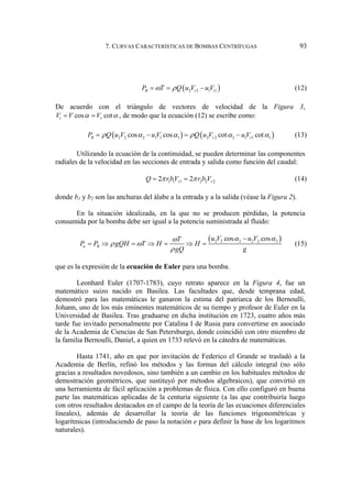7. CURVAS CARACTERÍSTICAS DE BOMBAS CENTRÍFUGAS 93
( )
2 2 1 1
B t t
P T Q u V u V
ω ρ
= = − (12)
De acuerdo con el triángulo de vectores de velocidad de la Figura 3,
cos cot
t r
V V V
α α
= = , de modo que la ecuación (12) se escribe como:
( ) ( )
2 2 2 1 1 1 2 2 2 1 1 1
cos cos cot cot
B r r
P Q u V u V Q u V u V
ρ α α ρ α α
= − = − (13)
Utilizando la ecuación de la continuidad, se pueden determinar las componentes
radiales de la velocidad en las secciones de entrada y salida como función del caudal:
1 1 1 2 2 2
2 2
r r
Q rbV r b V
π π
= = (14)
donde b1 y b2 son las anchuras del álabe a la entrada y a la salida (véase la Figura 2).
En la situación idealizada, en la que no se producen pérdidas, la potencia
consumida por la bomba debe ser igual a la potencia suministrada al fluido:
( )
2 2 2 2 2 2
cos cos
u B
u V u V
T
P P gQH T H H
gQ g
α α
ω
ρ ω
ρ
−
= ⇒ = ⇒ = ⇒ = (15)
que es la expresión de la ecuación de Euler para una bomba.
Leonhard Euler (1707-1783), cuyo retrato aparece en la Figura 4, fue un
matemático suizo nacido en Basilea. Las facultades que, desde temprana edad,
demostró para las matemáticas le ganaron la estima del patriarca de los Bernoulli,
Johann, uno de los más eminentes matemáticos de su tiempo y profesor de Euler en la
Universidad de Basilea. Tras graduarse en dicha institución en 1723, cuatro años más
tarde fue invitado personalmente por Catalina I de Rusia para convertirse en asociado
de la Academia de Ciencias de San Petersburgo, donde coincidió con otro miembro de
la familia Bernoulli, Daniel, a quien en 1733 relevó en la cátedra de matemáticas.
Hasta 1741, año en que por invitación de Federico el Grande se trasladó a la
Academia de Berlín, refinó los métodos y las formas del cálculo integral (no sólo
gracias a resultados novedosos, sino también a un cambio en los habituales métodos de
demostración geométricos, que sustituyó por métodos algebraicos), que convirtió en
una herramienta de fácil aplicación a problemas de física. Con ello configuró en buena
parte las matemáticas aplicadas de la centuria siguiente (a las que contribuiría luego
con otros resultados destacados en el campo de la teoría de las ecuaciones diferenciales
lineales), además de desarrollar la teoría de las funciones trigonométricas y
logarítmicas (introduciendo de paso la notación e para definir la base de los logaritmos
naturales).
 