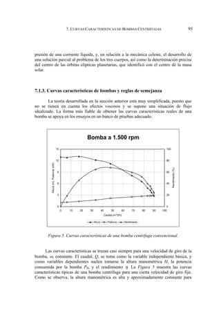 7. CURVAS CARACTERÍSTICAS DE BOMBAS CENTRÍFUGAS 95
presión de una corriente líquida, y, en relación a la mecánica celeste, el desarrollo de
una solución parcial al problema de los tres cuerpos, así como la determinación precisa
del centro de las órbitas elípticas planetarias, que identificó con el centro de la masa
solar.
7.1.3. Curvas características de bombas y reglas de semejanza
La teoría desarrollada en la sección anterior está muy simplificada, puesto que
no se tienen en cuenta los efectos viscosos y se supone una situación de flujo
idealizado. La forma más fiable de obtener las curvas características reales de una
bomba se apoya en los ensayos en un banco de pruebas adecuado.
Bomba a 1.500 rpm
0
3
6
9
12
15
0 10 20 30 40 50 60 70 80 90 100
Caudal (m^3/h)
Altura
(m),
Potencia
(kW)
0
20
40
60
80
100
Rendimiento
(%)
Altura Potencia Rendimiento
Figura 5. Curvas características de una bomba centrífuga convencional.
Las curvas características se trazan casi siempre para una velocidad de giro de la
bomba, ω, constante. El caudal, Q, se toma como la variable independiente básica, y
como variables dependientes suelen tomarse la altura manométrica H, la potencia
consumida por la bomba PB, y el rendimiento η. La Figura 5 muestra las curvas
características típicas de una bomba centrífuga para una cierta velocidad de giro fija.
Como se observa, la altura manométrica es alta y aproximadamente constante para
 