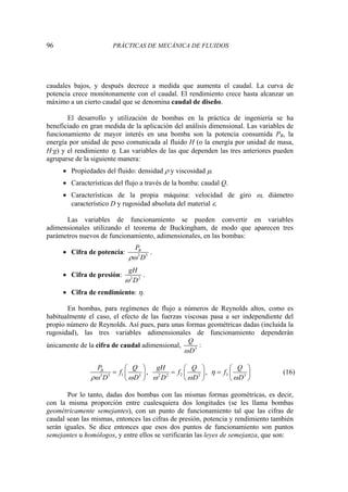 96 PRÁCTICAS DE MECÁNICA DE FLUIDOS
caudales bajos, y después decrece a medida que aumenta el caudal. La curva de
potencia crece monótonamente con el caudal. El rendimiento crece hasta alcanzar un
máximo a un cierto caudal que se denomina caudal de diseño.
El desarrollo y utilización de bombas en la práctica de ingeniería se ha
beneficiado en gran medida de la aplicación del análisis dimensional. Las variables de
funcionamiento de mayor interés en una bomba son la potencia consumida PB, la
energía por unidad de peso comunicada al fluido H (o la energía por unidad de masa,
H·g) y el rendimiento η. Las variables de las que dependen las tres anteriores pueden
agruparse de la siguiente manera:
• Propiedades del fluido: densidad ρ y viscosidad μ.
• Características del flujo a través de la bomba: caudal Q.
• Características de la propia máquina: velocidad de giro ω, diámetro
característico D y rugosidad absoluta del material ε.
Las variables de funcionamiento se pueden convertir en variables
adimensionales utilizando el teorema de Buckingham, de modo que aparecen tres
parámetros nuevos de funcionamiento, adimensionales, en las bombas:
• Cifra de potencia: 3 5
B
P
D
ρω
.
• Cifra de presión: 2 2
gH
D
ω
.
• Cifra de rendimiento: η.
En bombas, para regímenes de flujo a números de Reynolds altos, como es
habitualmente el caso, el efecto de las fuerzas viscosas pasa a ser independiente del
propio número de Reynolds. Así pues, para unas formas geométricas dadas (incluida la
rugosidad), las tres variables adimensionales de funcionamiento dependerán
únicamente de la cifra de caudal adimensional, 3
Q
D
ω
:
1 2 3
3 5 3 2 2 3 3
, ,
B
P Q gH Q Q
f f f
D D D D D
η
ρω ω ω ω ω
⎛ ⎞ ⎛ ⎞ ⎛ ⎞
= = =
⎜ ⎟ ⎜ ⎟ ⎜ ⎟
⎝ ⎠ ⎝ ⎠ ⎝ ⎠
(16)
Por lo tanto, dadas dos bombas con las mismas formas geométricas, es decir,
con la misma proporción entre cualesquiera dos longitudes (se les llama bombas
geométricamente semejantes), con un punto de funcionamiento tal que las cifras de
caudal sean las mismas, entonces las cifras de presión, potencia y rendimiento también
serán iguales. Se dice entonces que esos dos puntos de funcionamiento son puntos
semejantes u homólogos, y entre ellos se verificarán las leyes de semejanza, que son:
 