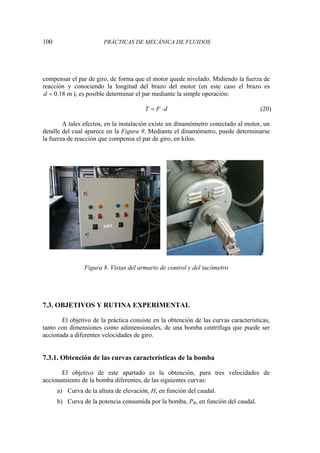 100 PRÁCTICAS DE MECÁNICA DE FLUIDOS
compensar el par de giro, de forma que el motor quede nivelado. Midiendo la fuerza de
reacción y conociendo la longitud del brazo del motor (en este caso el brazo es
0.18 m
d = ), es posible determinar el par mediante la simple operación:
T F d
= ⋅ (20)
A tales efectos, en la instalación existe un dinamómetro conectado al motor, un
detalle del cual aparece en la Figura 9. Mediante el dinamómetro, puede determinarse
la fuerza de reacción que compensa el par de giro, en kilos.
Figura 8. Vistas del armario de control y del tacómetro
7.3. OBJETIVOS Y RUTINA EXPERIMENTAL
El objetivo de la práctica consiste en la obtención de las curvas características,
tanto con dimensiones como adimensionales, de una bomba centrífuga que puede ser
accionada a diferentes velocidades de giro.
7.3.1. Obtención de las curvas características de la bomba
El objetivo de este apartado es la obtención, para tres velocidades de
accionamiento de la bomba diferentes, de las siguientes curvas:
a) Curva de la altura de elevación, H, en función del caudal.
b) Curva de la potencia consumida por la bomba, PB, en función del caudal.
 