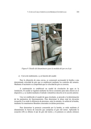 7. CURVAS CARACTERÍSTICAS DE BOMBAS CENTRÍFUGAS 101
Figura 9. Detalle del dinamómetro para la medida del par en el eje
c) Curva de rendimiento, η, en función del caudal.
Para la obtención de estas curvas, se comenzará accionando la bomba a una
determinada velocidad de giro que se establecerá mediante los controles del armario.
Mediante el tacómetro se comprobará que la velocidad de giro es correcta.
A continuación se establecerá un caudal de circulación de agua en la
instalación. El caudal se regulará mediante las llaves existentes para tales efectos en el
dispositivo, y se medirá mediante el método volumétrico descrito en la sección anterior.
Una vez establecido el caudal de agua circulante, se procede a la determinación
de los parámetros de funcionamiento. Para determinar la altura total de elevación
(ecuación 2) se mide la diferencia de presiones, entre la entrada y la salida de la bomba,
mediante los manómetros Bourdon conectados en dichas posiciones.
Para determinar la potencia consumida por la bomba, se mide mediante el
dinamómetro la fuerza de reacción que compensa el giro del motor. Aplicando la
ecuación (20) se obtiene el par de giro del motor, y la potencia se calcula entonces
 