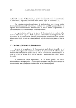 102 PRÁCTICAS DE MECÁNICA DE FLUIDOS
mediante la ecuación (4). Finalmente, el rendimiento se calcula como el cociente entre
la potencia útil y la potencia consumida por la bomba, según las ecuaciones (3-5).
Una vez determinados los parámetros de funcionamiento para el primer caudal
de circulación de agua en la instalación, se establece otro caudal de agua circulante y se
repite el procedimiento anterior. Será necesario, al menos, obtener los parámetros de
funcionamiento de la bomba para seis caudales diferentes.
La representación gráfica de las curvas de funcionamiento se realizará tal y
como se indica en la Figura 5. Todo el proceso anterior debe repetirse para otras dos
velocidades de accionamiento de la bomba, de manera que el resultado de este apartado
será la obtención de tres curvas características de la bomba, una para cada velocidad de
giro.
7.3.2. Curvas características adimensionales
A partir de los parámetros de funcionamiento de la bomba obtenidos en el
apartado anterior, para cada una de las velocidades de accionamiento de la bomba, debe
hacerse una representación gráfica de las curvas características adimensionales, es
decir, de la cifra de presión, de la cifra de potencia y del rendimiento, frente a la cifra
de caudal.
A continuación deben representarse, en la misma gráfica, las curvas
adimensionales correspondientes a cada velocidad de giro de la bomba, con el objeto de
comprobar que sean coincidentes por cumplirse las leyes de semejanza.
 