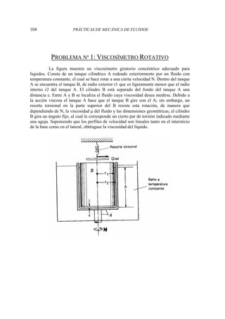 104 PRÁCTICAS DE MECÁNICA DE FLUIDOS
PROBLEMA Nº 1: VISCOSÍMETRO ROTATIVO
La figura muestra un viscosímetro giratorio concéntrico adecuado para
líquidos. Consta de un tanque cilíndrico A rodeado exteriormente por un fluido con
temperatura constante, el cual se hace rotar a una cierta velocidad N. Dentro del tanque
A se encuentra el tanque B, de radio exterior r1 que es ligeramente menor que el radio
interno r2 del tanque A. El cilindro B está separado del fondo del tanque A una
distancia ε. Entre A y B se localiza el fluido cuya viscosidad desea medirse. Debido a
la acción viscosa el tanque A hace que el tanque B gire con el A; sin embargo, un
resorte torsional en la parte superior del B resiste esta rotación, de manera que
dependiendo de N, la viscosidad μ del fluido y las dimensiones geométricas, el cilindro
B gira un ángulo fijo, al cual le corresponde un cierto par de torsión indicado mediante
una aguja. Suponiendo que los perfiles de velocidad son lineales tanto en el intersticio
de la base como en el lateral, obténgase la viscosidad del líquido.
 
