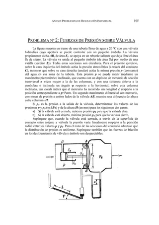ANEXO: PROBLEMAS DE RESOLUCIÓN INDIVIDUAL 105
PROBLEMA Nº 2: FUERZAS DE PRESIÓN SOBRE VÁLVULA
La figura muestra un tramo de una tubería llena de agua a 20 ºC con una válvula
hidráulica cuya apertura se puede controlar con un pequeño émbolo. La válvula
propiamente dicha AB, de área S1, se apoya en un reborde saliente que deja libre el área
S2 de cierre. La válvula va unida al pequeño émbolo (de área S3) por medio de una
varilla (sección S4). Todas estas secciones son circulares. Para el presente ejercicio,
sobre la cara izquierda del émbolo actúa la presión atmosférica (a través del conducto
C), mientras que sobre su cara derecha (anular) actúa la misma presión p (constante)
del agua en esa zona de la tubería. Esta presión p se puede medir mediante un
manómetro piezométrico inclinado, que cuenta con un depósito de mercurio de sección
transversal n veces mayor a la de las columnas, y con una columna abierta a la
atmósfera e inclinada un ángulo ϕ respecto a la horizontal; sobre esta columna
inclinada, una escala indica que el mercurio ha recorrido una longitud L respecto a la
posición correspondiente a p=Patm. Un segundo manómetro diferencial con mercurio,
con tomas de presión a ambos lados de la válvula AB, muestra una diferencia de altura
entre columnas H.
Si pS es la presión a la salida de la válvula, determínense los valores de las
presiones p y pS (en kPa) y de la altura H (en mm) para los siguientes dos casos:
a) Si la válvula está cerrada, máxima presión pS para que la válvula abra.
b) Si la válvula está abierta, mínima presión pS para que la válvula cierre.
Supóngase que, cuando la válvula está cerrada, a través de la superficie de
contacto entre asiento y válvula la presión varía linealmente respecto a la posición
radial entre los valores p y pS. Para el resto de las secciones del conducto admítase que
la distribución de presión es uniforme. Supóngase también que las fuerzas de fricción
en los deslizamientos de válvula y émbolo son despreciables.
 