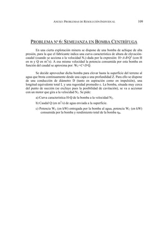 ANEXO: PROBLEMAS DE RESOLUCIÓN INDIVIDUAL 109
PROBLEMA Nº 6: SEMEJANZA EN BOMBA CENTRÍFUGA
En una cierta explotación minera se dispone de una bomba de achique de alta
presión, para la que el fabricante indica una curva característica de altura de elevación-
caudal (cuando se acciona a la velocidad N1) dada por la expresión: H=A-B·Q2
(con H
en m y Q en m3
/s). A esa misma velocidad la potencia consumida por esta bomba en
función del caudal se aproxima por: WC=C+D·Q.
Se decide aprovechar dicha bomba para elevar hasta la superficie del terreno al
agua que brota continuamente desde una capa a una profundidad Z. Para ello se dispone
de una conducción de diámetro D (tanto en aspiración como en impulsión), una
longitud equivalente total L y una rugosidad promedio ε. La bomba, situada muy cerca
del punto de succión (se excluye pues la posibilidad de cavitación), se va a accionar
con un motor que gira a la velocidad N2. Se pide:
a) Curva característica H-Q de la bomba a la velocidad N2.
b) Caudal Q (en m3
/s) de agua enviada a la superficie.
c) Potencia WU (en kW) entregada por la bomba al agua, potencia WC (en kW)
consumida por la bomba y rendimiento total de la bomba ηB.
 
