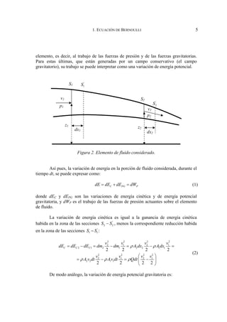 1. ECUACIÓN DE BERNOULLI 5
elemento, es decir, al trabajo de las fuerzas de presión y de las fuerzas gravitatorias.
Para estas últimas, que están generadas por un campo conservativo (el campo
gravitatorio), su trabajo se puede interpretar como una variación de energía potencial.
Figura 2. Elemento de fluido considerado.
Así pues, la variación de energía en la porción de fluido considerada, durante el
tiempo dt, se puede expresar como:
C PG P
dE dE dE dW
= + = (1)
donde dEC y dEPG son las variaciones de energía cinética y de energía potencial
gravitatoria, y dWP es el trabajo de las fuerzas de presión actuantes sobre el elemento
de fluido.
La variación de energía cinética es igual a la ganancia de energía cinética
habida en la zona de las secciones '
2 2
S S
− , menos la correspondiente reducción habida
en la zona de las secciones '
1 1
S S
− :
2 2 2 2
2 1 2 1
2 1 2 1 2 2 1 1
2 2 2 2
2 1 2 1
2 2 1 1
2 2 2 2
2 2 2 2
C C C
v v v v
dE dE dE dm dm A dx A dx
v v v v
A v dt Av dt Qdt
ρ ρ
ρ ρ ρ
= − = − = − =
⎛ ⎞
= − = −
⎜ ⎟
⎝ ⎠
(2)
De modo análogo, la variación de energía potencial gravitatoria es:
v2
'
1
S
'
2
S
v1
p1
p2
z1
z2
dx1
dx2
S1
S2
 