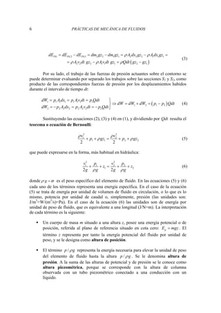 6 PRÁCTICAS DE MECÁNICA DE FLUIDOS
( )
2 1 2 2 1 1 2 2 2 1 1 1
2 2 2 1 1 1 2 1
PG PG PG
dE dE dE dm gz dm gz A dx gz A dx gz
A v dt gz Av dt gz Qdt gz gz
ρ ρ
ρ ρ ρ
= − = − = − =
= − = −
(3)
Por su lado, el trabajo de las fuerzas de presión actuantes sobre el contorno se
puede determinar evaluando por separado los trabajos sobre las secciones S1 y S2, como
producto de las correspondientes fuerzas de presión por los desplazamientos habidos
durante el intervalo de tiempo dt:
( )
1 1 1 1 1 1 1 1
1 2 1 2
2 2 2 2 2 2 2 2
dW p A dx p Av dt p Qdt
dW dW dW p p Qdt
dW p A dx p A v dt p Qdt
= = = ⎫
⇒ = + = −
⎬
= − = = − ⎭
(4)
Sustituyendo las ecuaciones (2), (3) y (4) en (1), y dividiendo por Qdt resulta el
teorema o ecuación de Bernoulli:
2 2
1 2
1 1 2 2
2 2
v v
p gz p gz
ρ ρ
ρ ρ
+ + = + + (5)
que puede expresarse en la forma, más habitual en hidráulica:
2 2
1 1 2 2
1 2
2 2
v p v p
z z
g g g g
ρ ρ
+ + = + + (6)
donde ϖ
ρ =
g
· es el peso específico del elemento de fluido. En las ecuaciones (5) y (6)
cada uno de los términos representa una energía específica. En el caso de la ecuación
(5) se trata de energía por unidad de volumen de fluido en circulación, o lo que es lo
mismo, potencia por unidad de caudal o, simplemente, presión (las unidades son:
J/m3
=W/(m3
/s)=Pa). En el caso de la ecuación (6) las unidades son de energía por
unidad de peso de fluido, que es equivalente a una longitud (J/N=m). La interpretación
de cada término es la siguiente:
ƒ Un cuerpo de masa m situado a una altura z, posee una energía potencial o de
posición, referida al plano de referencia situado en cota cero: p
E mgz
= . El
término z representa por tanto la energía potencial del fluido por unidad de
peso, y se le designa como altura de posición.
ƒ El término /
p g
ρ representa la energía necesaria para elevar la unidad de peso
del elemento de fluido hasta la altura /
p g
ρ . Se le denomina altura de
presión. A la suma de las alturas de potencial y de presión se le conoce como
altura piezométrica, porque se corresponde con la altura de columna
observada con un tubo piezométrico conectado a una conducción con un
líquido.
 