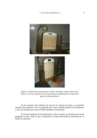 1. ECUACIÓN DE BERNOULLI 9
En los extremos del conducto de paso de la corriente de agua se encuentran
ubicados dos depósitos: uno a la izquierda, por el que el fluido penetra en la instalación
y otro a la derecha, por el que el fluido abandona la instalación.
En la parte posterior de los piezómetros, sobre un panel, se encuentra una escala
graduada en mm, sobre la que se determina la altura piezométrica alcanzada por el
fluido en cada tubo.
Figura 5. Dispositivo experimental. Arriba: inclinado. Abajo: horizontal.
Nótese en el caso inferior la curva piezométrica definida por la altura del
agua en cada piezómetro
 