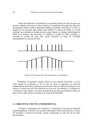 10 PRÁCTICAS DE MECÁNICA DE FLUIDOS
Detrás del dispositivo experimental, se encuentra situada una llave de paso que
permite, mediante una menor o mayor apertura, la regulación del caudal que fluye por
la instalación. Dicho caudal se determina mediante un método volumétrico, es decir, se
dispone de un recipiente tipo probeta para calibrar el volumen de fluido, y se mide
mediante un cronómetro el tiempo necesario para alcanzar un volumen determinado de
fluido en la probeta. De esta forma se establece el caudal de fluido circulante, y
conocida la sección de cada tubo, puede calcularse la altura de velocidad
correspondiente a cada uno de ellos.
Figura 6. Posiciones de toma de presión en el conducto.
Finalmente, el dispositivo puede situarse en una posición horizontal o con un
cierto ángulo de inclinación α. En el caso de situar el dispositivo en posición
completamente horizontal, la altura de posición para todos los tubos piezométricos es la
misma, y se toma cono nivel de referencia con cota cero. Sin embargo, si el dispositivo
se inclina un cierto ángulo α, la altura de posición de los tubos piezométricos difiere de
unos a otros y debe tenerse en cuenta en la ecuación de Bernoulli.
1.3. OBJETIVOS Y RUTINA EXPERIMENTAL
El objetivo fundamental de la práctica es comprobar el teorema de Bernoulli
experimentalmente. Para ello, será necesario determinar la altura piezométrica, la altura
de velocidad y la altura de posición, cuando corresponda, en cada uno de los tubos
piezométricos.
2 6 8
1 3 4 5 7 9
 