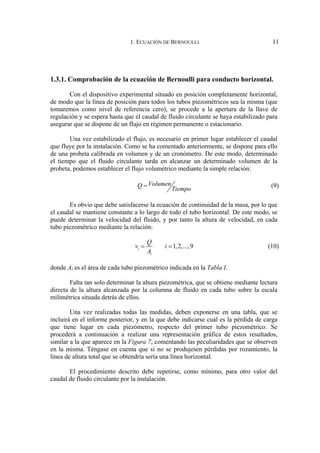 1. ECUACIÓN DE BERNOULLI 11
1.3.1. Comprobación de la ecuación de Bernoulli para conducto horizontal.
Con el dispositivo experimental situado en posición completamente horizontal,
de modo que la línea de posición para todos los tubos piezométricos sea la misma (que
tomaremos como nivel de referencia cero), se procede a la apertura de la llave de
regulación y se espera hasta que el caudal de fluido circulante se haya estabilizado para
asegurar que se dispone de un flujo en régimen permanente o estacionario.
Una vez estabilizado el flujo, es necesario en primer lugar establecer el caudal
que fluye por la instalación. Como se ha comentado anteriormente, se dispone para ello
de una probeta calibrada en volumen y de un cronómetro. De este modo, determinado
el tiempo que el fluido circulante tarda en alcanzar un determinado volumen de la
probeta, podemos establecer el flujo volumétrico mediante la simple relación:
Volumen
Q
Tiempo
= (9)
Es obvio que debe satisfacerse la ecuación de continuidad de la masa, por lo que
el caudal se mantiene constante a lo largo de todo el tubo horizontal. De este modo, se
puede determinar la velocidad del fluido, y por tanto la altura de velocidad, en cada
tubo piezométrico mediante la relación:
1,2,...,9
i
i
Q
v i
A
= = (10)
donde Ai es el área de cada tubo piezométrico indicada en la Tabla I.
Falta tan solo determinar la altura piezométrica, que se obtiene mediante lectura
directa de la altura alcanzada por la columna de fluido en cada tubo sobre la escala
milimétrica situada detrás de ellos.
Una vez realizadas todas las medidas, deben exponerse en una tabla, que se
incluirá en el informe posterior, y en la que debe indicarse cuál es la pérdida de carga
que tiene lugar en cada piezómetro, respecto del primer tubo piezométrico. Se
procederá a continuación a realizar una representación gráfica de estos resultados,
similar a la que aparece en la Figura 7, comentando las peculiaridades que se observen
en la misma. Téngase en cuenta que si no se produjesen pérdidas por rozamiento, la
línea de altura total que se obtendría sería una línea horizontal.
El procedimiento descrito debe repetirse, como mínimo, para otro valor del
caudal de fluido circulante por la instalación.
 