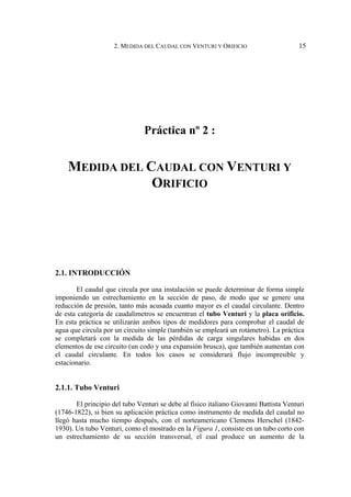 2. MEDIDA DEL CAUDAL CON VENTURI Y ORIFICIO 15
Práctica nº 2 :
MEDIDA DEL CAUDAL CON VENTURI Y
ORIFICIO
2.1. INTRODUCCIÓN
El caudal que circula por una instalación se puede determinar de forma simple
imponiendo un estrechamiento en la sección de paso, de modo que se genere una
reducción de presión, tanto más acusada cuanto mayor es el caudal circulante. Dentro
de esta categoría de caudalímetros se encuentran el tubo Venturi y la placa orificio.
En esta práctica se utilizarán ambos tipos de medidores para comprobar el caudal de
agua que circula por un circuito simple (también se empleará un rotámetro). La práctica
se completará con la medida de las pérdidas de carga singulares habidas en dos
elementos de ese circuito (un codo y una expansión brusca), que también aumentan con
el caudal circulante. En todos los casos se considerará flujo incompresible y
estacionario.
2.1.1. Tubo Venturi
El principio del tubo Venturi se debe al físico italiano Giovanni Battista Venturi
(1746-1822), si bien su aplicación práctica como instrumento de medida del caudal no
llegó hasta mucho tiempo después, con el norteamericano Clemens Herschel (1842-
1930). Un tubo Venturi, como el mostrado en la Figura 1, consiste en un tubo corto con
un estrechamiento de su sección transversal, el cual produce un aumento de la
 