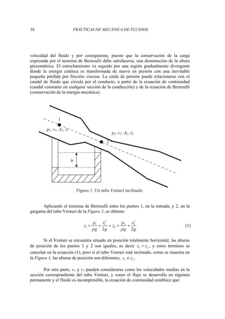 16 PRÁCTICAS DE MECÁNICA DE FLUIDOS
velocidad del fluido y por consiguiente, puesto que la conservación de la carga
expresada por el teorema de Bernoulli debe satisfacerse, una disminución de la altura
piezométrica. El estrechamiento va seguido por una región gradualmente divergente
donde la energía cinética es transformada de nuevo en presión con una inevitable
pequeña pérdida por fricción viscosa. La caída de presión puede relacionarse con el
caudal de fluido que circula por el conducto, a partir de la ecuación de continuidad
(caudal constante en cualquier sección de la conducción) y de la ecuación de Bernoulli
(conservación de la energía mecánica).
Figura 1. Un tubo Venturi inclinado.
Aplicando el teorema de Bernoulli entre los puntos 1, en la entrada, y 2, en la
garganta del tubo Venturi de la Figura 1, se obtiene:
2 2
1 1 2 2
1 2
2 2
p v p v
z z
g g g g
ρ ρ
+ + = + + (1)
Si el Venturi se encuentra situado en posición totalmente horizontal, las alturas
de posición de los puntos 1 y 2 son iguales, es decir 1 2
z z
= , y estos términos se
cancelan en la ecuación (1), pero si el tubo Venturi está inclinado, como se muestra en
la Figura 1, las alturas de posición son diferentes, 1 2
z z
≠ .
Por otra parte, v1 y v2 pueden considerarse como las velocidades medias en la
sección correspondiente del tubo Venturi, y como el flujo se desarrolla en régimen
permanente y el fluido es incompresible, la ecuación de continuidad establece que:
p2, v2, A2, z2
p1, v1, A1, z1
1
2
h
 