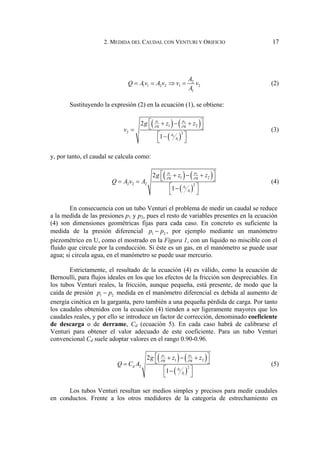 2. MEDIDA DEL CAUDAL CON VENTURI Y ORIFICIO 17
2
1 1 2 2 1 2
1
A
Q Av A v v v
A
= = ⇒ = (2)
Sustituyendo la expresión (2) en la ecuación (1), se obtiene:
( ) ( )
( )
1 2
2
1
1 2
2 2
2
1
p p
g g
A
A
g z z
v
ρ ρ
⎡ ⎤
+ − +
⎣ ⎦
=
⎡ ⎤
−
⎣ ⎦
(3)
y, por tanto, el caudal se calcula como:
( ) ( )
( )
1 2
2
1
1 2
2 2 2 2
2
1
p p
g g
A
A
g z z
Q A v A
ρ ρ
⎡ ⎤
+ − +
⎣ ⎦
= =
⎡ ⎤
−
⎣ ⎦
(4)
En consecuencia con un tubo Venturi el problema de medir un caudal se reduce
a la medida de las presiones p1 y p2, pues el resto de variables presentes en la ecuación
(4) son dimensiones geométricas fijas para cada caso. En concreto es suficiente la
medida de la presión diferencial 1 2
p p
− , por ejemplo mediante un manómetro
piezométrico en U, como el mostrado en la Figura 1, con un líquido no miscible con el
fluido que circule por la conducción. Si éste es un gas, en el manómetro se puede usar
agua; si circula agua, en el manómetro se puede usar mercurio.
Estrictamente, el resultado de la ecuación (4) es válido, como la ecuación de
Bernoulli, para flujos ideales en los que los efectos de la fricción son despreciables. En
los tubos Venturi reales, la fricción, aunque pequeña, está presente, de modo que la
caída de presión 1 2
p p
− medida en el manómetro diferencial es debida al aumento de
energía cinética en la garganta, pero también a una pequeña pérdida de carga. Por tanto
los caudales obtenidos con la ecuación (4) tienden a ser ligeramente mayores que los
caudales reales, y por ello se introduce un factor de corrección, denominado coeficiente
de descarga o de derrame, Cd (ecuación 5). En cada caso habrá de calibrarse el
Venturi para obtener el valor adecuado de este coeficiente. Para un tubo Venturi
convencional Cd suele adoptar valores en el rango 0.90-0.96.
( ) ( )
( )
1 2
2
1
1 2
2 2
2
1
p p
g g
d
A
A
g z z
Q C A
ρ ρ
⎡ ⎤
+ − +
⎣ ⎦
=
⎡ ⎤
−
⎣ ⎦
(5)
Los tubos Venturi resultan ser medios simples y precisos para medir caudales
en conductos. Frente a los otros medidores de la categoría de estrechamiento en
 