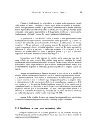 2. MEDIDA DEL CAUDAL CON VENTURI Y ORIFICIO 19
Cuando el fluido circula por el conducto se produce un incremento de energía
cinética entre un punto 1 cualquiera, situado aguas arriba del orificio, y un punto 2
situado en la garganta del orificio, lo que conlleva una reducción de presión entre esos
puntos. Aguas abajo del orificio se forma un chorro, es decir, el flujo principal queda
restringido a una sección equivalente a la de la garganta, con lo que se conservan las
condiciones de velocidad y presión del punto 2 hasta una cierta distancia.
Al igual que en el caso del tubo Venturi se plantea el principio de conservación
de energía mecánica (ecuación de Bernuolli) entre ambas posiciones 1 y 2, junto a la
condición de continuidad (caudal constante). Ello lleva a la obtención de las mismas
ecuaciones (1-5), ya indicadas en el apartado anterior. En concreto la ecuación (5)
permite nuevamente obtener el caudal circulante a partir de los datos geométricos
(diámetros de tubería y garganta, e inclinación respecto a la horizontal) y de la
diferencia de presión observada entre la pareja de puntos 1 y 2, por lo que basta
emplear un manómetro diferencial como el de la Figura 2.
En contraste con el tubo Venturi, los cambios en la sección de paso para la
placa orificio son muy bruscos. Ello implica unas mayores pérdidas de energía
mecánica por esfuerzos viscosos (pérdidas de carga). Éstas son especialmente acusadas
en la zona de aguas abajo del orificio, pues el exceso de energía cinética habido en el
chorro se termina disipando en turbulencia, pero estas pérdidas de carga no afectan a la
medida.
Aunque comparativamente bastante menores, sí que afectan a la medida las
pérdidas habidas en el tramo de la contracción de la sección de paso (entre los puntos 1
y 2). También afecta en cierta medida el llamado efecto de vena contracta, por el cual
la sección efectiva de paso es realmente algo más pequeña que la de la garganta (véase
la práctica número 5). En general, tanto el efecto de las pérdidas de carga como el de la
vena contracta es el de aumentar la disminución de presión de forma proporcional al
cuadrado del caudal, por lo que no se altera el tipo de dependencia entre caudal y caída
de presión indicada por la ecuación (5)(5). Así pues, ésta sigue siendo válida si se
introduce el coeficiente de derrame Cd adecuado. En las placas de orificio habituales
los coeficientes Cd suelen adoptar valores en el rango 0.6-0.65.
A pesar de las pérdidas de carga que inducen las placas orificio en los circuitos,
su uso está muy extendido por resultar fiables, baratas y simples de instalar.
2.1.3. Pérdidas de carga en ensanchamientos y codos
Cualquier modificación en la forma geométrica de un conducto produce una
pérdida de carga de carácter local cuando un fluido pasa a su través. Estas pérdidas de
carga se denominan singulares.
 