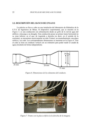 22 PRÁCTICAS DE MECÁNICA DE FLUIDOS
2.2. DESCRIPCIÓN DEL BANCO DE ENSAYO
La práctica se lleva a cabo en una instalación del laboratorio de Hidráulica de la
E.T.S. de Ingenieros de Minas. El dispositivo experimental, que se muestra en la
Figura 5, es una conducción con alimentación desde un grifo de la red de agua del
edificio y descarga a un desagüe. Esta conducción posee un primer tramo horizontal en
su zona inferior, en el que, de izquierda a derecha (es decir, en el sentido de la
corriente), se encuentran sucesivamente un tubo Venturi, un ensanchamiento, una placa
orificio y un codo. Las correspondientes dimensiones se muestran en la Figura 6. Tras
el codo se tiene un conducto vertical con un rotámetro para poder medir el caudal de
agua circulante de forma independiente.
Figura 6. Dimensiones de los elementos del conducto.
Figura 7. Tramo con la placa orificio (a la derecha de la imagen).
26 mm 26 mm
16 mm
51 mm
20 mm
 