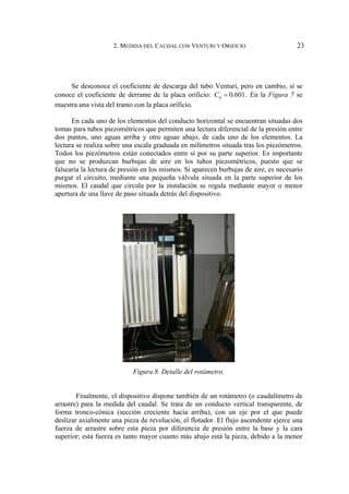 2. MEDIDA DEL CAUDAL CON VENTURI Y ORIFICIO 23
Se desconoce el coeficiente de descarga del tubo Venturi, pero en cambio, sí se
conoce el coeficiente de derrame de la placa orificio: 0.601
d
C = . En la Figura 7 se
muestra una vista del tramo con la placa orificio.
En cada uno de los elementos del conducto horizontal se encuentran situadas dos
tomas para tubos piezométricos que permiten una lectura diferencial de la presión entre
dos puntos, uno aguas arriba y otro aguas abajo, de cada uno de los elementos. La
lectura se realiza sobre una escala graduada en milímetros situada tras los piezómetros.
Todos los piezómetros están conectados entre sí por su parte superior. Es importante
que no se produzcan burbujas de aire en los tubos piezométricos, puesto que se
falsearía la lectura de presión en los mismos. Si aparecen burbujas de aire, es necesario
purgar el circuito, mediante una pequeña válvula situada en la parte superior de los
mismos. El caudal que circula por la instalación se regula mediante mayor o menor
apertura de una llave de paso situada detrás del dispositivo.
Figura 8. Detalle del rotámetro.
Finalmente, el dispositivo dispone también de un rotámetro (o caudalímetro de
arrastre) para la medida del caudal. Se trata de un conducto vertical transparente, de
forma tronco-cónica (sección creciente hacia arriba), con un eje por el que puede
deslizar axialmente una pieza de revolución, el flotador. El flujo ascendente ejerce una
fuerza de arrastre sobre esta pieza por diferencia de presión entre la base y la cara
superior; esta fuerza es tanto mayor cuanto más abajo está la pieza, debido a la menor
 
