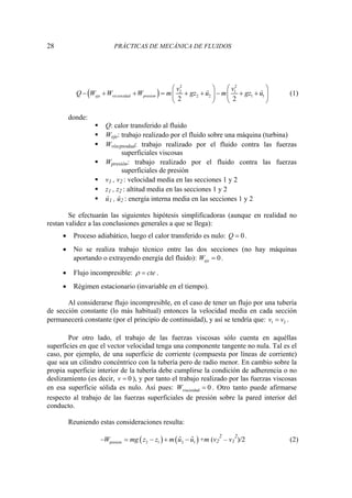 28 PRÁCTICAS DE MECÁNICA DE FLUIDOS
( )
2 2
2 1
cos 2 2 1 1
2 2
eje vis idad presion
v v
Q W W W m gz û m gz û
⎛ ⎞ ⎛ ⎞
− + + = + + − + +
⎜ ⎟ ⎜ ⎟
⎝ ⎠ ⎝ ⎠
(1)
donde:
ƒ Q: calor transferido al fluido
ƒ Weje: trabajo realizado por el fluido sobre una máquina (turbina)
ƒ Wviscpsodad: trabajo realizado por el fluido contra las fuerzas
superficiales viscosas
ƒ Wpresión: trabajo realizado por el fluido contra las fuerzas
superficiales de presión
ƒ v1 , v2 : velocidad media en las secciones 1 y 2
ƒ z1 , z2 : altitud media en las secciones 1 y 2
ƒ û1 , û2 : energía interna media en las secciones 1 y 2
Se efectuarán las siguientes hipótesis simplificadoras (aunque en realidad no
restan validez a las conclusiones generales a que se llega):
• Proceso adiabático, luego el calor transferido es nulo: 0
Q = .
• No se realiza trabajo técnico entre las dos secciones (no hay máquinas
aportando o extrayendo energía del fluido): 0
eje
W = .
• Flujo incompresible: cte
ρ = .
• Régimen estacionario (invariable en el tiempo).
Al considerarse flujo incompresible, en el caso de tener un flujo por una tubería
de sección constante (lo más habitual) entonces la velocidad media en cada sección
permanecerá constante (por el principio de continuidad), y así se tendría que: 1 2
v v
= .
Por otro lado, el trabajo de las fuerzas viscosas sólo cuenta en aquéllas
superficies en que el vector velocidad tenga una componente tangente no nula. Tal es el
caso, por ejemplo, de una superficie de corriente (compuesta por líneas de corriente)
que sea un cilindro concéntrico con la tubería pero de radio menor. En cambio sobre la
propia superficie interior de la tubería debe cumplirse la condición de adherencia o no
deslizamiento (es decir, 0
v = ), y por tanto el trabajo realizado por las fuerzas viscosas
en esa superficie sólida es nulo. Así pues: viscosidad 0
W = . Otro tanto puede afirmarse
respecto al trabajo de las fuerzas superficiales de presión sobre la pared interior del
conducto.
Reuniendo estas consideraciones resulta:
( ) ( )
presion 2 1 2 1
ˆ ˆ
W mg z z m u u
− = − + − +m (v2
2
– v1
2
)/2 (2)
 