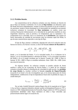 30 PRÁCTICAS DE MECÁNICA DE FLUIDOS
3.1.2. Pérdidas lineales
Las características de los esfuerzos cortantes son muy distintas en función de
que el flujo sea laminar o turbulento. En el caso de flujo laminar, las diferentes capas
del fluido discurren ordenadamente, siempre en dirección paralela al eje de la tubería y
sin mezclarse, siendo el factor dominante en el intercambio de cantidad de movimiento
(esfuerzos cortantes) la viscosidad. En flujo turbulento, en cambio, existe una
continua fluctuación tridimensional en la velocidad de las partículas (también en otras
magnitudes intensivas, como la presión o la temperatura), que se superpone a las
componentes de la velocidad. Este es el fenómeno de la turbulencia, que origina un
fuerte intercambio de cantidad de movimiento entre las distintas capas del fluido, lo
que da unas características especiales a este tipo de flujo.
El tipo de flujo, laminar o turbulento, depende del valor de la relación entre las
fuerzas de inercia y las fuerzas viscosas, es decir del llamado número de Reynolds Re:
2
(4 / ) 4
Re
/
V D VD Q D D Q
D
ρ π
μ μ ρ ν π ν
= = = = (5)
donde: ρ es la densidad del fluido, V es la velocidad media, D es el diámetro de la
tubería, μ es la viscosidad dinámica o absoluta del fluido, ν es la viscosidad cinemática
del fluido y Q es el caudal circulante por la tubería. Cuando Re 2000
< el flujo es
laminar. Si Re 4000
> el flujo se considera turbulento. Entre 2000 Re 4000
< < existe
una zona de transición.
En régimen laminar, los esfuerzos cortantes se pueden calcular de forma
analítica a partir de las ecuaciones de Navier–Stokes, y a partir de los esfuerzos
cortantes es posible obtener la distribución de velocidad en cada sección. Las pérdidas
de carga lineales hpl resultan verificar la llamada ecuación de Hagen-Poiseuille
(ecuación 6) en honor a los dos investigadores que, en la misma época pero de forma
independiente, establecieron el tipo de dependencia lineal entre la pérdida de carga y el
caudal dado por:
, laminar 2 4
32 128
pl
Lv L
h Q
g D g D
μ μ
ρ ρ π
= = (6)
Por un lado, Gotthilf Heinrich Ludwig Hagen (foto de la izquierda en la Figura
1) fue un físico e ingeniero hidraúlico alemán, nacido en Königsberg (Prusia) en 1797 y
muerto en 1884. Independientemente de Poiseuille, Hagen realizó en 1939 los primeros
experimentos detallados sobre flujos laminares en tubos a baja velocidad, que
posteriormente darían lugar a la ecuación (6).
 
