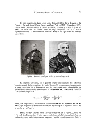 3. PÉRDIDAS DE CARGA EN CONDUCTOS 31
El otro investigador, Jean Louis Marie Poiseuille (foto de la derecha en la
Figura 1), fue un físico y biólogo francés nacido en París en 1797 y fallecido en 1869.
Estudió física y matemáticas en la Escuela Politécnica de París, y alcanzó el grado de
doctor en 1828 con un trabajo sobre el flujo sanguíneo. En 1838 derivó
experimentalmente, y posteriormente publicó (1840) la ley que lleva su nombre
(ecuación 6).
Figura 1. Retratos de Hagen (izda.) y Poiseuille (dcha.)
En régimen turbulento, no es posible obtener analíticamente los esfuerzos
cortantes a partir de las ecuaciones de Navier–Stokes. No obstante, experimentalmente
se puede comprobar que la dependencia entre los esfuerzos cortantes y la velocidad es
aproximadamente cuadrática, lo que lleva a la ecuación de Darcy-Weisbach, en honor
a otros dos investigadores:
2
2
, turbulento 2 5
8
...
2
pl
L v f L
h f Q
D g g D
π
= = = (7)
donde f es un parámetro adimensional, denominado factor de fricción o factor de
Darcy, que en general es función del número de Reynolds y de la rugosidad relativa de
la tubería: (Re, )
r
f f ε
= .
Henry Philibert Gaspard Darcy (foto de la izquierda en la Figura 2), nació en
1803 en Dijon, Francia. Con 18 años ingresó en la Escuela Politécnica de París. Tras su
graduación, ocupó varios puestos como ingeniero, y realizó experimentos sobre flujos y
 