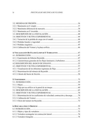 iv PRÁCTICAS DE MECÁNICA DE FLUIDOS
3.2. MEDIDAS DE PRESIÓN.......................................................................................36
3.2.1. Manómetro en U simple.......................................................................................37
3.2.2. Manómetro diferencial de mercurio.....................................................................38
3.2.3. Manómetro en U invertida....................................................................................39
3.3. DESCRIPCIÓN DE LA INSTALACIÓN ..............................................................40
3.4. OBJETIVOS Y RUTINA EXPERIMENTAL........................................................44
3.4.1. Variación de la pérdida de carga con el caudal....................................................44
3.4.2. Pérdidas lineales y rugosidad ...............................................................................45
3.4.3. Pérdidas singulares...............................................................................................45
3.4.4. Calibración del Venturi y la placa orificio. ..........................................................46
4. VISUALIZACIÓN DE FLUJOS LAMINAR Y TURBULENTO...........................................47
4.1. INTRODUCCIÓN...................................................................................................47
4.1.1. Experimento de Osborne Reynolds......................................................................47
4.1.2. Características generales de los flujos laminares y turbulentos ...........................52
4.2 DESCRIPCIÓN DEL BANCO DE ENSAYO.........................................................55
4.3. OBJETIVOS Y RUTINA EXPERIMENTAL........................................................57
4.3.1. Visualización de los diferentes regímenes de flujo..............................................57
4.3.2. Determinación del número de Reynolds ..............................................................57
4.3.3. Cálculo del factor de fricción ...............................................................................58
5. VERTEDEROS..............................................................................................................73
5.1. INTRODUCCIÓN...................................................................................................59
5.1.1. Objeto ...................................................................................................................59
5.1.2. Flujo por un orificio en la pared de un tanque......................................................60
5.2. DESCRIPCIÓN DE LA INSTALACIÓN ..............................................................65
5.3. OBJETIVOS Y RUTINA EXPERIMENTAL........................................................70
5.3.1. Determinación de los coeficientes de velocidad, contracción y descarga............70
5.3.2. Calibración del Venturi ........................................................................................71
5.3.3. Efecto del número de Reynolds............................................................................72
6. DESCARGA POR UN ORIFICIO ....................................................................................59
6.1 INTRODUCCIÓN....................................................................................................73
6.1.1. Objeto y tipos de vertederos.................................................................................73
6.1.2. Vertedero rectangular sin contracción lateral.......................................................76
6.1.3. Vertedero triangular..............................................................................................78
 