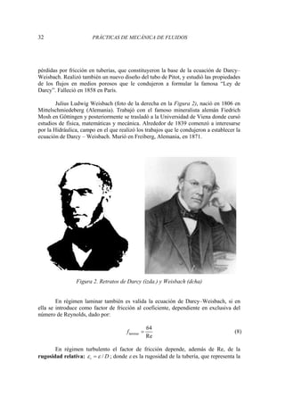 32 PRÁCTICAS DE MECÁNICA DE FLUIDOS
pérdidas por fricción en tuberías, que constituyeron la base de la ecuación de Darcy–
Weisbach. Realizó también un nuevo diseño del tubo de Pitot, y estudió las propiedades
de los flujos en medios porosos que le condujeron a formular la famosa “Ley de
Darcy”. Falleció en 1858 en París.
Julius Ludwig Weisbach (foto de la derecha en la Figura 2), nació en 1806 en
Mittelschmiedeberg (Alemania). Trabajó con el famoso mineralista alemán Fiedrich
Mosh en Göttingen y posteriormente se trasladó a la Universidad de Viena donde cursó
estudios de física, matemáticas y mecánica. Alrededor de 1839 comenzó a interesarse
por la Hidráulica, campo en el que realizó los trabajos que le condujeron a establecer la
ecuación de Darcy – Weisbach. Murió en Freiberg, Alemania, en 1871.
Figura 2. Retratos de Darcy (izda.) y Weisbach (dcha)
En régimen laminar también es valida la ecuación de Darcy–Weisbach, si en
ella se introduce como factor de fricción al coeficiente, dependiente en exclusiva del
número de Reynolds, dado por:
laminar
64
Re
f = (8)
En régimen turbulento el factor de fricción depende, además de Re, de la
rugosidad relativa: /
r D
ε ε
= ; donde ε es la rugosidad de la tubería, que representa la
 