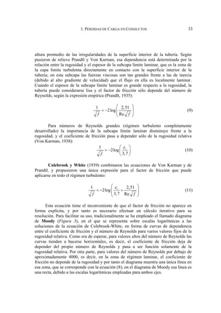 3. PÉRDIDAS DE CARGA EN CONDUCTOS 33
altura promedio de las irregularidades de la superficie interior de la tubería. Según
pusieron de relieve Prandtl y Von Karman, esa dependencia está determinada por la
relación entre la rugosidad y el espesor de la subcapa límite laminar, que es la zona de
la capa límite turbulenta directamente en contacto con la superficie interior de la
tubería; en esta subcapa las fuerzas viscosas son tan grandes frente a las de inercia
(debido al alto gradiente de velocidad) que el flujo en ella es localmente laminar.
Cuando el espesor de la subcapa límite laminar es grande respecto a la rugosidad, la
tubería puede considerarse lisa y el factor de fricción sólo depende del número de
Reynolds, según la expresión empírica (Prandlt, 1935):
1 2,51
2log
Re
f f
⎛ ⎞
= − ⎜ ⎟
⎜ ⎟
⎝ ⎠
(9)
Para números de Reynolds grandes (régimen turbulento completamente
desarrollado) la importancia de la subcapa límite laminar disminuye frente a la
rugosidad, y el coeficiente de fricción pasa a depender sólo de la rugosidad relativa
(Von Karman, 1938):
1
2log
3,7
r
f
ε
⎛ ⎞
= − ⎜ ⎟
⎝ ⎠
(10)
Colebrook y White (1939) combinaron las ecuaciones de Von Karman y de
Prandtl, y propusieron una única expresión para el factor de fricción que puede
aplicarse en todo el régimen turbulento:
1 2,51
2log
3,7 Re
r
f f
ε
⎛ ⎞
= − +
⎜ ⎟
⎜ ⎟
⎝ ⎠
(11)
Esta ecuación tiene el inconveniente de que el factor de fricción no aparece en
forma explícita, y por tanto es necesario efectuar un cálculo iterativo para su
resolución. Para facilitar su uso, tradicionalmente se ha empleado el llamado diagrama
de Moody (Figura 3), en el que se representa sobre escalas logarítmicas a las
soluciones de la ecuación de Colebrook-White, en forma de curvas de dependencia
entre el coeficiente de fricción y el número de Reynolds para varios valores fijos de la
rugosidad relativa. Como era de esperar, para valores altos del número de Reynolds las
curvas tienden a hacerse horizontales, es decir, el coeficiente de fricción deja de
depender del propio número de Reynolds y pasa a ser función solamente de la
rugosidad relativa. Por otra parte, para valores del número de Reynolds por debajo de
aproximadamente 4000, es decir, en la zona de régimen laminar, el coeficiente de
fricción no depende de la rugosidad y por tanto el diagrama muestra una única línea en
esa zona, que se corresponde con la ecuación (8); en el diagrama de Moody esa línea es
una recta, debido a las escalas logarítmicas empleadas para ambos ejes.
 