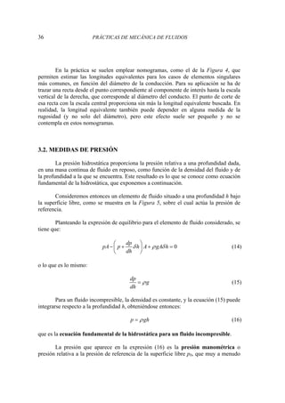 36 PRÁCTICAS DE MECÁNICA DE FLUIDOS
En la práctica se suelen emplear nomogramas, como el de la Figura 4, que
permiten estimar las longitudes equivalentes para los casos de elementos singulares
más comunes, en función del diámetro de la conducción. Para su aplicación se ha de
trazar una recta desde el punto correspondiente al componente de interés hasta la escala
vertical de la derecha, que corresponde al diámetro del conducto. El punto de corte de
esa recta con la escala central proporciona sin más la longitud equivalente buscada. En
realidad, la longitud equivalente también puede depender en alguna medida de la
rugosidad (y no solo del diámetro), pero este efecto suele ser pequeño y no se
contempla en estos nomogramas.
3.2. MEDIDAS DE PRESIÓN
La presión hidrostática proporciona la presión relativa a una profundidad dada,
en una masa continua de fluido en reposo, como función de la densidad del fluido y de
la profundidad a la que se encuentra. Este resultado es lo que se conoce como ecuación
fundamental de la hidrostática, que exponemos a continuación.
Consideremos entonces un elemento de fluido situado a una profundidad h bajo
la superficie libre, como se muestra en la Figura 5, sobre el cual actúa la presión de
referencia.
Planteando la expresión de equilibrio para el elemento de fluido considerado, se
tiene que:
0
dp
pA p h A gA h
dh
δ ρ δ
⎛ ⎞
− + + =
⎜ ⎟
⎝ ⎠
(14)
o lo que es lo mismo:
dp
g
dh
ρ
= (15)
Para un fluido incompresible, la densidad es constante, y la ecuación (15) puede
integrarse respecto a la profundidad h, obteniéndose entonces:
p gh
ρ
= (16)
que es la ecuación fundamental de la hidrostática para un fluido incompresible.
La presión que aparece en la expresión (16) es la presión manométrica o
presión relativa a la presión de referencia de la superficie libre p0, que muy a menudo
 