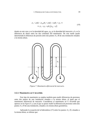 3. PÉRDIDAS DE CARGA EN CONDUCTOS 39
( )
1 2 2 1
2
A Hg B
A B Hg
p gh gh gh gh p
p p gh
ρ ρ ρ ρ
ρ ρ
− − + + = ⇒
⇒ − = −
(19)
donde en este caso ρ es la densidad del agua, ρHg es la densidad del mercurio y h2 es la
diferencia de altura entre las dos columnas del manómetro. De este modo queda
determinada la diferencia de presión entre dos puntos A y B de una instalación situados
a la misma altura.
Figura 7. Manómetro diferencial de mercurio.
3.2.3. Manómetro en U invertida
Este tipo de manómetro se emplea también para medir diferencias de presiones
entre dos puntos de una instalación situados a la misma altura, al igual que el
manómetro diferencial de mercurio. Considérese el manómetro en U invertida que
aparece en la Figura 8, y con el que se quiere medir la diferencia de presiones entre dos
puntos A y D de una instalación, situados a la misma altura geométrica.
Aplicando la ecuación de la hidrostática (17) entre los puntos A y D, situados a
la misma altura, se obtiene que:
A B
h1
h2
 