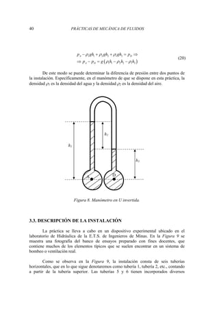 40 PRÁCTICAS DE MECÁNICA DE FLUIDOS
( )
1 1 2 2 1 3
1 1 2 2 1 3
A D
A D
p gh gh gh p
p p g h h h
ρ ρ ρ
ρ ρ ρ
− + + = ⇒
⇒ − = − −
(20)
De este modo se puede determinar la diferencia de presión entre dos puntos de
la instalación. Específicamente, en el manómetro de que se dispone en esta práctica, la
densidad ρ1 es la densidad del agua y la densidad ρ2 es la densidad del aire.
Figura 8. Manómetro en U invertida.
3.3. DESCRIPCIÓN DE LA INSTALACIÓN
La práctica se lleva a cabo en un dispositivo experimental ubicado en el
laboratorio de Hidráulica de la E.T.S. de Ingenieros de Minas. En la Figura 9 se
muestra una fotografía del banco de ensayos preparado con fines docentes, que
contiene muchos de los elementos típicos que se suelen encontrar en un sistema de
bombeo o ventilación real.
Como se observa en la Figura 9, la instalación consta de seis tuberías
horizontales, que en lo que sigue denotaremos como tubería 1, tubería 2, etc., contando
a partir de la tubería superior. Las tuberías 5 y 6 tienen incorporados diversos
h1
h2
h3
A D
 