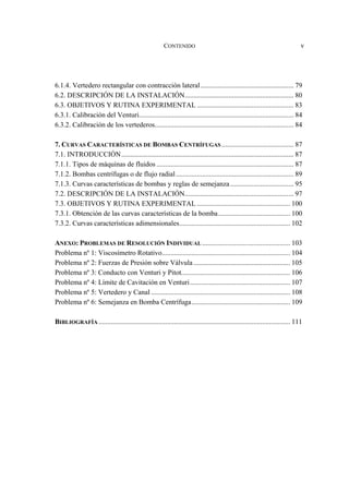 CONTENIDO v
6.1.4. Vertedero rectangular con contracción lateral..................................................... 79
6.2. DESCRIPCIÓN DE LA INSTALACIÓN.............................................................. 80
6.3. OBJETIVOS Y RUTINA EXPERIMENTAL ....................................................... 83
6.3.1. Calibración del Venturi........................................................................................ 84
6.3.2. Calibración de los vertederos............................................................................... 84
7. CURVAS CARACTERÍSTICAS DE BOMBAS CENTRÍFUGAS ......................................... 87
7.1. INTRODUCCIÓN.................................................................................................. 87
7.1.1. Tipos de máquinas de fluidos .............................................................................. 87
7.1.2. Bombas centrífugas o de flujo radial................................................................... 89
7.1.3. Curvas características de bombas y reglas de semejanza .................................... 95
7.2. DESCRIPCIÓN DE LA INSTALACIÓN.............................................................. 97
7.3. OBJETIVOS Y RUTINA EXPERIMENTAL ..................................................... 100
7.3.1. Obtención de las curvas características de la bomba......................................... 100
7.3.2. Curvas características adimensionales............................................................... 102
ANEXO: PROBLEMAS DE RESOLUCIÓN INDIVIDUAL .................................................. 103
Problema nº 1: Viscosímetro Rotativo......................................................................... 104
Problema nº 2: Fuerzas de Presión sobre Válvula....................................................... 105
Problema nº 3: Conducto con Venturi y Pitot.............................................................. 106
Problema nº 4: Límite de Cavitación en Venturi......................................................... 107
Problema nº 5: Vertedero y Canal ............................................................................... 108
Problema nº 6: Semejanza en Bomba Centrífuga........................................................ 109
BIBLIOGRAFÍA ............................................................................................................. 111
 