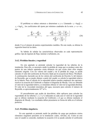 3. PÉRDIDAS DE CARGA EN CONDUCTOS 45
El problema se reduce entonces a determinar a y n. Llamando log
i i
x Q
= e
log i
i p
y h
= , los coeficientes del ajuste por mínimos cuadrados de la recta y a nx
= + ,
son:
1 1 1
1 1
2
2
1 1
;
N N N
N N
i i i i
i i
i i i
i i
N N
i i
i i
N x y x y
y n x
a n
N
N x x
= = =
= =
= =
⎛ ⎞⎛ ⎞
−
− ⎜ ⎟⎜ ⎟
⎝ ⎠⎝ ⎠
= =
⎛ ⎞
−⎜ ⎟
⎝ ⎠
∑ ∑ ∑
∑ ∑
∑ ∑
(26)
donde N es el número de puntos experimentales medidos. De este modo, se obtiene la
regresión lineal de los datos.
Se habrán de señalar las características observadas en cada representación
gráfica: tipo de régimen de flujo, laminar o turbulento, etc.
3.4.2. Pérdidas lineales y rugosidad
En este apartado se pretende calcular la rugosidad de las tuberías de la
instalación. Para ello, es necesario medir la pérdida de carga que se produce entre dos
puntos de una tubería separados cierta distancia sin que exista entre ellos ningún
elemento singular. Con los valores del caudal y de la pérdida de carga, se puede
calcular el valor del coeficiente de fricción f dado por la ecuación de Darcy–Weisbach.
A continuación, haciendo uso de los valores del coeficiente de fricción f y del número
de Reynolds, que se puede obtener a partir del caudal, se calcula la rugosidad relativa
de la tubería. Para el cálculo de la rugosidad relativa pueden emplearse dos opciones:
resolver la ecuación de Colebrook o emplear el diagrama de Moody. Una vez obtenido
el valor de la rugosidad relativa, es inmediato obtener el valor de la rugosidad absoluta.
El valor de la viscosidad cinemática del agua, necesario para calcular el número de
Reynolds, es aproximadamente 10-6
m2
/s.
El procedimiento que acaba de describirse, debe aplicarse para calcular las
rugosidades de las tuberías 1, 2, 3 y 4, indicando en cada caso el valor de la rugosidad
que se obtiene mediante la ecuación de Colebrook y el que se obtiene mediante el
diagrama de Moody. Los resultados deben presentarse en forma de tabla en el informe
posterior.
3.4.3. Pérdidas singulares.
En este apartado se pretende medir las pérdidas de carga que producen ciertos
elementos singulares presentes en la instalación: codos, válvulas, etc. Como en este
caso el caudal es conocido, mediante la ecuación (12) se puede calcular el coeficiente
 