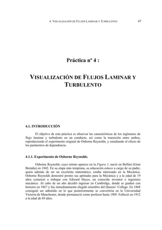 4. VISUALIZACIÓN DE FLUJOS LAMINAR Y TURBULENTO 47
Práctica nº 4 :
VISUALIZACIÓN DE FLUJOS LAMINAR Y
TURBULENTO
4.1. INTRODUCCIÓN
El objetivo de esta práctica es observar las características de los regímenes de
flujo laminar y turbulento en un conducto, así como la transición entre ambos,
reproduciendo el experimento original de Osborne Reynolds, y estudiando el efecto de
los parámetros de dependencia.
4.1.1. Experimento de Osborne Reynolds.
Osborne Reynolds, cuyo retrato aparece en la Figura 1, nació en Belfast (Gran
Bretaña) en 1842. En su etapa más temprana, su educación estuvo a cargo de su padre,
quien además de ser un excelente matemático, estaba interesado en la Mecánica.
Osborne Reynolds demostró pronto sus aptitudes para la Mecánica y a la edad de 19
años comenzó a trabajar con Edward Hayes, un conocido inventor e ingeniero
mecánico. Al cabo de un año decidió ingresar en Cambridge, donde se graduó con
honores en 1867 y fue inmediatamente elegido miembro del Queens’ College. En 1868
consiguió ser admitido en lo que posteriormente se convertiría en la Universidad
Victoria de Manchester, donde permaneció como profesor hasta 1905. Falleció en 1912
a la edad de 69 años.
 