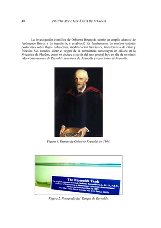 48 PRÁCTICAS DE MECÁNICA DE FLUIDOS
La investigación científica de Osborne Reynolds cubrió un amplio abanico de
fenómenos físicos y de ingeniería, y estableció los fundamentos de muchos trabajos
posteriores sobre flujos turbulentos, modelización hidráulica, transferencia de calor y
fricción. Sus estudios sobre el origen de la turbulencia constituyen un clásico en la
Mecánica de Fluidos, como se deduce a partir del uso general hoy en día de términos
tales como número de Reynolds, tensiones de Reynolds y ecuaciones de Reynolds.
Figura 1. Retrato de Osborne Reynolds en 1904.
Figura 2. Fotografía del Tanque de Reynolds.
 