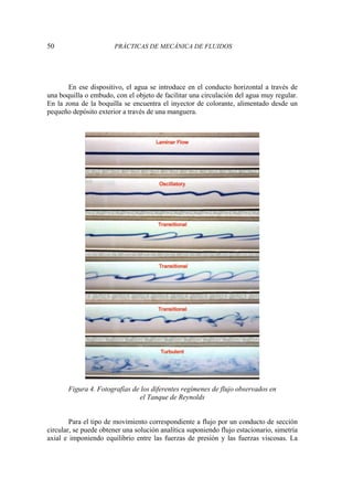 50 PRÁCTICAS DE MECÁNICA DE FLUIDOS
En ese dispositivo, el agua se introduce en el conducto horizontal a través de
una boquilla o embudo, con el objeto de facilitar una circulación del agua muy regular.
En la zona de la boquilla se encuentra el inyector de colorante, alimentado desde un
pequeño depósito exterior a través de una manguera.
Figura 4. Fotografías de los diferentes regímenes de flujo observados en
el Tanque de Reynolds
Para el tipo de movimiento correspondiente a flujo por un conducto de sección
circular, se puede obtener una solución analítica suponiendo flujo estacionario, simetría
axial e imponiendo equilibrio entre las fuerzas de presión y las fuerzas viscosas. La
 