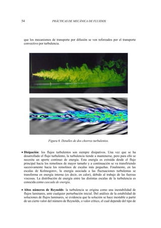 54 PRÁCTICAS DE MECÁNICA DE FLUIDOS
que los mecanismos de transporte por difusión se ven reforzados por el transporte
convectivo por turbulencia.
Figura 6. Detalles de dos chorros turbulentos.
• Disipación: los flujos turbulentos son siempre disipativos. Una vez que se ha
desarrollado el flujo turbulento, la turbulencia tiende a mantenerse, pero para ello se
necesita un aporte continuo de energía. Esta energía es extraída desde el flujo
principal hacia los remolinos de mayor tamaño y a continuación se va transfiriendo
sucesivamente hacia los remolinos de escalas más pequeñas. Finalmente, en las
escalas de Kolmogorov, la energía asociada a las fluctuaciones turbulentas se
transforma en energía interna (es decir, en calor), debido al trabajo de las fuerzas
viscosas. La distribución de energía entre las distintas escalas de la turbulencia es
conocida como cascada de energía.
• Altos números de Reynolds: la turbulencia se origina como una inestabilidad de
flujos laminares, ante cualquier perturbación inicial. Del análisis de la estabilidad de
soluciones de flujos laminares, se evidencia que la solución se hace inestable a partir
de un cierto valor del número de Reynolds, o valor crítico, el cual depende del tipo de
 