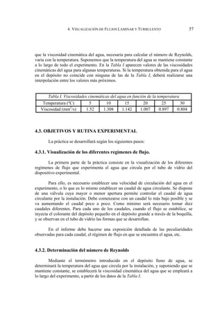 4. VISUALIZACIÓN DE FLUJOS LAMINAR Y TURBULENTO 57
que la viscosidad cinemática del agua, necesaria para calcular el número de Reynolds,
varía con la temperatura. Suponemos que la temperatura del agua se mantiene constante
a lo largo de todo el experimento. En la Tabla I aparecen valores de las viscosidades
cinemáticas del agua para algunas temperaturas. Si la temperatura obtenida para el agua
en el depósito no coincide con ninguna de las de la Tabla I, deberá realizarse una
interpolación entre los valores más próximos.
Tabla I. Viscosidades cinemáticas del agua en función de la temperatura
Temperatura (ºC) 5 10 15 20 25 30
Viscosidad (mm2
/s) 1.52 1.308 1.142 1.007 0.897 0.804
4.3. OBJETIVOS Y RUTINA EXPERIMENTAL
La práctica se desarrollará según los siguientes pasos:
4.3.1. Visualización de los diferentes regímenes de flujo.
La primera parte de la práctica consiste en la visualización de los diferentes
regímenes de flujo que experimenta el agua que circula por el tubo de vidrio del
dispositivo experimental.
Para ello, es necesario establecer una velocidad de circulación del agua en el
experimento, o lo que es lo mismo establecer un caudal de agua circulante. Se dispone
de una válvula cuya mayor o menor apertura permite controlar el caudal de agua
circulante por la instalación. Debe comenzarse con un caudal lo más bajo posible y se
va aumentando el caudal poco a poco. Como mínimo será necesario tomar diez
caudales diferentes. Para cada uno de los caudales, cuando el flujo se estabilice, se
inyecta el colorante del depósito pequeño en el depósito grande a través de la boquilla,
y se observan en el tubo de vidrio las formas que se desarrollan.
En el informe debe hacerse una exposición detallada de las peculiaridades
observadas para cada caudal, el régimen de flujo en que se encuentra el agua, etc.
4.3.2. Determinación del número de Reynolds
Mediante el termómetro introducido en el depósito lleno de agua, se
determinará la temperatura del agua que circula por la instalación, y suponiendo que se
mantiene constante, se establecerá la viscosidad cinemática del agua que se empleará a
lo largo del experimento, a partir de los datos de la Tabla I.
 