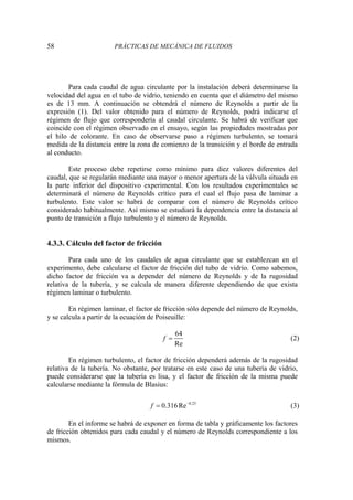 58 PRÁCTICAS DE MECÁNICA DE FLUIDOS
Para cada caudal de agua circulante por la instalación deberá determinarse la
velocidad del agua en el tubo de vidrio, teniendo en cuenta que el diámetro del mismo
es de 13 mm. A continuación se obtendrá el número de Reynolds a partir de la
expresión (1). Del valor obtenido para el número de Reynolds, podrá indicarse el
régimen de flujo que correspondería al caudal circulante. Se habrá de verificar que
coincide con el régimen observado en el ensayo, según las propiedades mostradas por
el hilo de colorante. En caso de observarse paso a régimen turbulento, se tomará
medida de la distancia entre la zona de comienzo de la transición y el borde de entrada
al conducto.
Este proceso debe repetirse como mínimo para diez valores diferentes del
caudal, que se regularán mediante una mayor o menor apertura de la válvula situada en
la parte inferior del dispositivo experimental. Con los resultados experimentales se
determinará el número de Reynolds crítico para el cual el flujo pasa de laminar a
turbulento. Este valor se habrá de comparar con el número de Reynolds crítico
considerado habitualmente. Así mismo se estudiará la dependencia entre la distancia al
punto de transición a flujo turbulento y el número de Reynolds.
4.3.3. Cálculo del factor de fricción
Para cada uno de los caudales de agua circulante que se establezcan en el
experimento, debe calcularse el factor de fricción del tubo de vidrio. Como sabemos,
dicho factor de fricción va a depender del número de Reynolds y de la rugosidad
relativa de la tubería, y se calcula de manera diferente dependiendo de que exista
régimen laminar o turbulento.
En régimen laminar, el factor de fricción sólo depende del número de Reynolds,
y se calcula a partir de la ecuación de Poiseuille:
64
Re
f = (2)
En régimen turbulento, el factor de fricción dependerá además de la rugosidad
relativa de la tubería. No obstante, por tratarse en este caso de una tubería de vidrio,
puede considerarse que la tubería es lisa, y el factor de fricción de la misma puede
calcularse mediante la fórmula de Blasius:
0.25
0.316Re
f −
= (3)
En el informe se habrá de exponer en forma de tabla y gráficamente los factores
de fricción obtenidos para cada caudal y el número de Reynolds correspondiente a los
mismos.
 