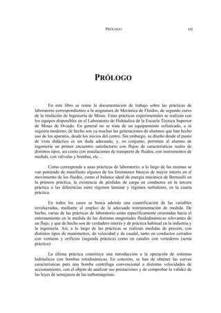 PRÓLOGO vii
PRÓLOGO
En este libro se reúne la documentación de trabajo sobre las prácticas de
laboratorio correspondientes a la asignatura de Mecánica de Fluidos, de segundo curso
de la titulación de Ingeniería de Minas. Estas prácticas experimentales se realizan con
los equipos disponibles en el Laboratorio de Hidráulica de la Escuela Técnica Superior
de Minas de Oviedo. En general no se trata de un equipamiento sofisticado, o ni
siquiera moderno; de hecho son ya muchas las generaciones de alumnos que han hecho
uso de los aparatos, desde los inicios del centro. Sin embargo, su diseño desde el punto
de vista didáctico es sin duda adecuado, y, en conjunto, permiten al alumno de
ingeniería un primer encuentro satisfactorio con flujos de características reales de
distintos tipos, así como con instalaciones de transporte de fluidos, con instrumentos de
medida, con válvulas y bombas, etc…
Como corresponde a unas prácticas de laboratorio, a lo largo de las mismas se
van poniendo de manifiesto algunos de los fenómenos básicos de mayor interés en el
movimiento de los fluidos, como el balance ideal de energía mecánica de Bernoulli en
la primera práctica, la existencia de pérdidas de carga en conductos en la tercera
práctica o las diferencias entre régimen laminar y régimen turbulento, en la cuarta
práctica.
En todos los casos se busca además una cuantificación de las variables
involucradas, mediante el empleo de la adecuada instrumentación de medida. De
hecho, varias de las prácticas de laboratorio están específicamente orientadas hacia el
entrenamiento en la medida de las distintas magnitudes fluidodinámicas relevantes de
un flujo, y que de hecho son de verdadero interés y de práctica habitual en la industria y
la ingeniería. Así, a lo largo de las prácticas se realizan medidas de presión, con
distintos tipos de manómetros, de velocidad y de caudal, tanto en conductos cerrados
con venturas y orificios (segunda práctica) como en canales con vertederos (sexta
práctica).
La última práctica constituye una introducción a la operación de sistemas
hidráulicos con bombas rotodinámicas. En concreto, se han de obtener las curvas
características para una bomba centrífuga convencional a distintas velocidades de
accionamiento, con el objeto de analizar sus prestaciones y de comprobar la validez de
las leyes de semejanza de las turbomáquinas.
 