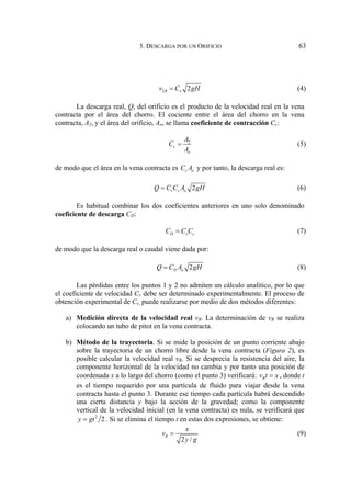 5. DESCARGA POR UN ORIFICIO 63
2 2
R v
v C gH
= (4)
La descarga real, Q, del orificio es el producto de la velocidad real en la vena
contracta por el área del chorro. El cociente entre el área del chorro en la vena
contracta, A2, y el área del orificio, Ao, se llama coeficiente de contracción Cc:
2
c
o
A
C
A
= (5)
de modo que el área en la vena contracta es c o
C A y por tanto, la descarga real es:
2
v c o
Q C C A gH
= (6)
Es habitual combinar los dos coeficientes anteriores en uno solo denominado
coeficiente de descarga CD:
D v c
C C C
= (7)
de modo que la descarga real o caudal viene dada por:
2
D o
Q C A gH
= (8)
Las pérdidas entre los puntos 1 y 2 no admiten un cálculo analítico, por lo que
el coeficiente de velocidad Cv debe ser determinado experimentalmente. El proceso de
obtención experimental de Cv, puede realizarse por medio de dos métodos diferentes:
a) Medición directa de la velocidad real vR. La determinación de vR se realiza
colocando un tubo de pitot en la vena contracta.
b) Método de la trayectoria. Si se mide la posición de un punto corriente abajo
sobre la trayectoria de un chorro libre desde la vena contracta (Figura 2), es
posible calcular la velocidad real vR. Si se desprecia la resistencia del aire, la
componente horizontal de la velocidad no cambia y por tanto una posición de
coordenada x a lo largo del chorro (como el punto 3) verificará: R
v t x
= , donde t
es el tiempo requerido por una partícula de fluido para viajar desde la vena
contracta hasta el punto 3. Durante ese tiempo cada partícula habrá descendido
una cierta distancia y bajo la acción de la gravedad; como la componente
vertical de la velocidad inicial (en la vena contracta) es nula, se verificará que
2
2
y gt
= . Si se elimina el tiempo t en estas dos expresiones, se obtiene:
2 /
R
x
v
y g
= (9)
 