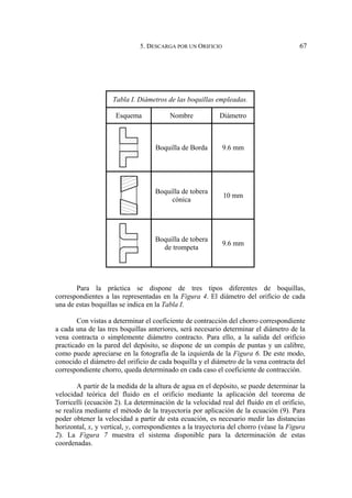 5. DESCARGA POR UN ORIFICIO 67
Tabla I. Diámetros de las boquillas empleadas.
Esquema Nombre Diámetro
Boquilla de Borda 9.6 mm
Boquilla de tobera
cónica
10 mm
Boquilla de tobera
de trompeta
9.6 mm
Para la práctica se dispone de tres tipos diferentes de boquillas,
correspondientes a las representadas en la Figura 4. El diámetro del orificio de cada
una de estas boquillas se indica en la Tabla I.
Con vistas a determinar el coeficiente de contracción del chorro correspondiente
a cada una de las tres boquillas anteriores, será necesario determinar el diámetro de la
vena contracta o simplemente diámetro contracto. Para ello, a la salida del orificio
practicado en la pared del depósito, se dispone de un compás de puntas y un calibre,
como puede apreciarse en la fotografía de la izquierda de la Figura 6. De este modo,
conocido el diámetro del orificio de cada boquilla y el diámetro de la vena contracta del
correspondiente chorro, queda determinado en cada caso el coeficiente de contracción.
A partir de la medida de la altura de agua en el depósito, se puede determinar la
velocidad teórica del fluido en el orificio mediante la aplicación del teorema de
Torricelli (ecuación 2). La determinación de la velocidad real del fluido en el orificio,
se realiza mediante el método de la trayectoria por aplicación de la ecuación (9). Para
poder obtener la velocidad a partir de esta ecuación, es necesario medir las distancias
horizontal, x, y vertical, y, correspondientes a la trayectoria del chorro (véase la Figura
2). La Figura 7 muestra el sistema disponible para la determinación de estas
coordenadas.
 