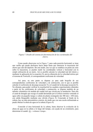 68 PRÁCTICAS DE MECÁNICA DE FLUIDOS
Figura 7. Detalle del sistema de determinación de las coordenadas del
chorro.
Como puede observarse en la Figura 7, para cada posición horizontal se tiene
una varilla que puede deslizarse hacia abajo hasta que intersecte la trayectoria del
chorro que sale del depósito. De este modo, una vez que se establece un punto de corte
sobre la trayectoria, se pueden medir las coordenadas vertical y horizontal con la
simple utilización de un metro. Así es posible calcular la velocidad real del chorro y
mediante la aplicación de la ecuación (3), previa obtención de la velocidad teórica por
el teorema de Torricelli, el correspondiente coeficiente de velocidad.
Así pues, en este punto se dispone ya para cada boquilla de sus
correspondientes coeficientes de velocidad y de contracción, con lo que es posible
calcular el coeficiente de descarga (ecuación 7) y el caudal de la descarga (ecuación 8).
No obstante, para poder verificar la exactitud de los caudales experimentales obtenidos
a partir de los coeficientes de velocidad y contracción, se dispone también de un
método volumétrico de medida del caudal real que circula por la instalación. Para ello
el canal de desagüe que recoge el caudal derramado por el orificio termina vertiendo el
agua sobre un pequeño tanque o cubeta de planta rectangular (de 300 mm × 450 mm),
con salida bloqueable mediante una válvula (Figura 8). Conectado al fondo de la
cubeta, hay un tubo piezométrico exterior, de modo que con una escala milimetrada se
puede obtener la altura de agua en la cubeta (Figura 9).
Conocido el área horizontal de la cubeta, basta observar la evolución de la
altura de agua en la cubeta a lo largo del tiempo, con ayuda de un cronómetro, para
determinar el caudal: /
R
Q volumen tiempo
= .
 