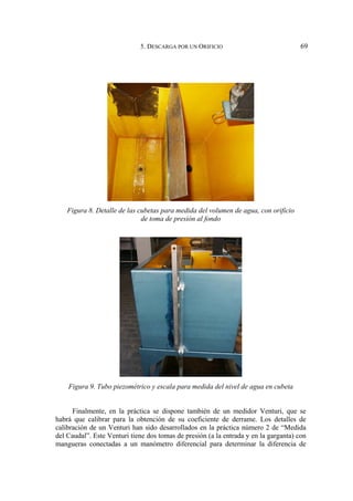 5. DESCARGA POR UN ORIFICIO 69
Figura 8. Detalle de las cubetas para medida del volumen de agua, con orificio
de toma de presión al fondo
Figura 9. Tubo piezométrico y escala para medida del nivel de agua en cubeta
Finalmente, en la práctica se dispone también de un medidor Venturi, que se
habrá que calibrar para la obtención de su coeficiente de derrame. Los detalles de
calibración de un Venturi han sido desarrollados en la práctica número 2 de “Medida
del Caudal”. Este Venturi tiene dos tomas de presión (a la entrada y en la garganta) con
mangueras conectadas a un manómetro diferencial para determinar la diferencia de
 